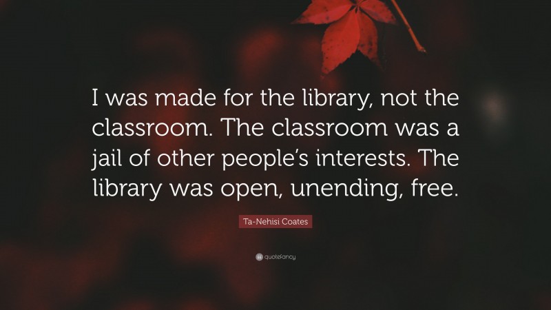 Ta-Nehisi Coates Quote: “I was made for the library, not the classroom. The classroom was a jail of other people’s interests. The library was open, unending, free.”
