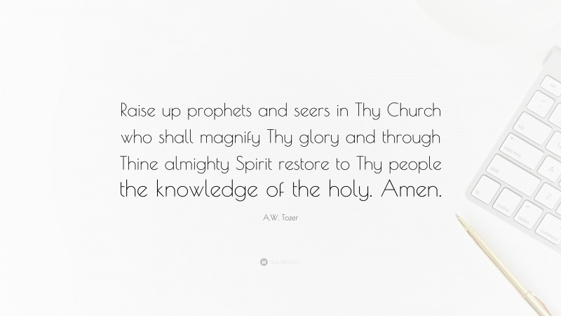 A.W. Tozer Quote: “Raise up prophets and seers in Thy Church who shall magnify Thy glory and through Thine almighty Spirit restore to Thy people the knowledge of the holy. Amen.”