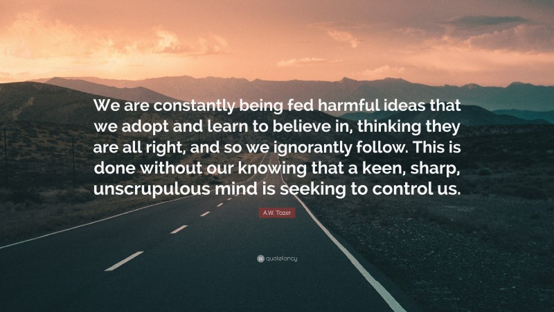 A.W. Tozer Quote: “We are constantly being fed harmful ideas that we adopt and learn to believe in, thinking they are all right, and so we ignorantly follow. This is done without our knowing that a keen, sharp, unscrupulous mind is seeking to control us.”