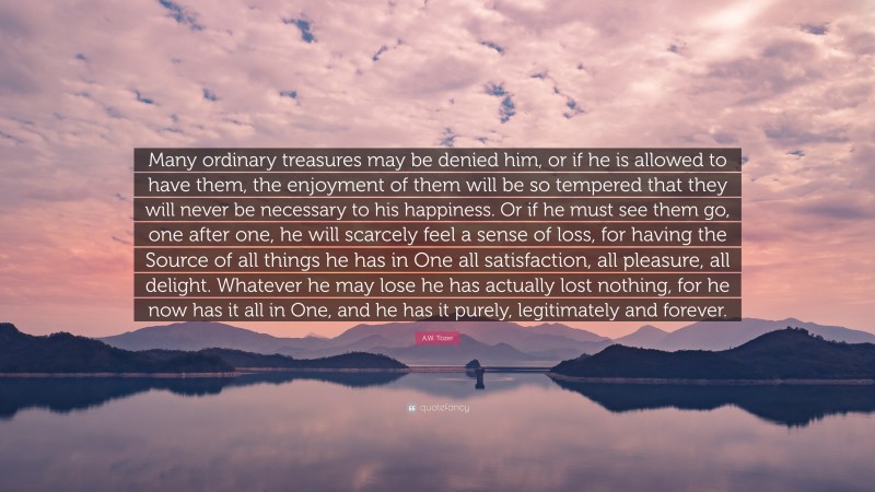 A.W. Tozer Quote: “Many ordinary treasures may be denied him, or if he is allowed to have them, the enjoyment of them will be so tempered that they will never be necessary to his happiness. Or if he must see them go, one after one, he will scarcely feel a sense of loss, for having the Source of all things he has in One all satisfaction, all pleasure, all delight. Whatever he may lose he has actually lost nothing, for he now has it all in One, and he has it purely, legitimately and forever.”