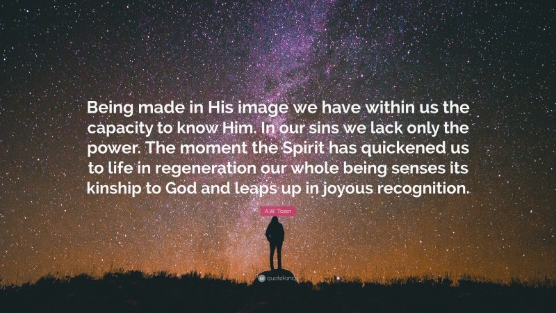 A.W. Tozer Quote: “Being made in His image we have within us the capacity to know Him. In our sins we lack only the power. The moment the Spirit has quickened us to life in regeneration our whole being senses its kinship to God and leaps up in joyous recognition.”
