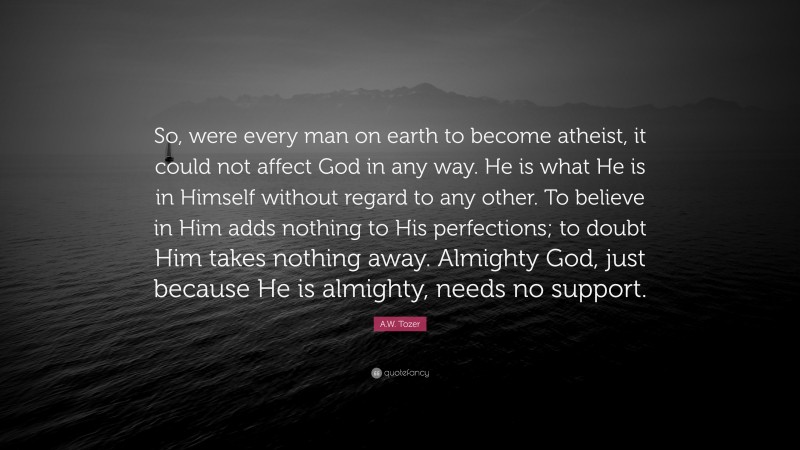 A.W. Tozer Quote: “So, were every man on earth to become atheist, it could not affect God in any way. He is what He is in Himself without regard to any other. To believe in Him adds nothing to His perfections; to doubt Him takes nothing away. Almighty God, just because He is almighty, needs no support.”