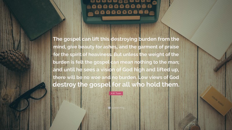 A.W. Tozer Quote: “The gospel can lift this destroying burden from the mind, give beauty for ashes, and the garment of praise for the spirit of heaviness. But unless the weight of the burden is felt the gospel can mean nothing to the man; and until he sees a vision of God high and lifted up, there will be no woe and no burden. Low views of God destroy the gospel for all who hold them.”