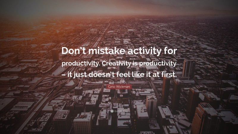 Gino Wickman Quote: “Don’t mistake activity for productivity. Creativity is productivity – it just doesn’t feel like it at first.”
