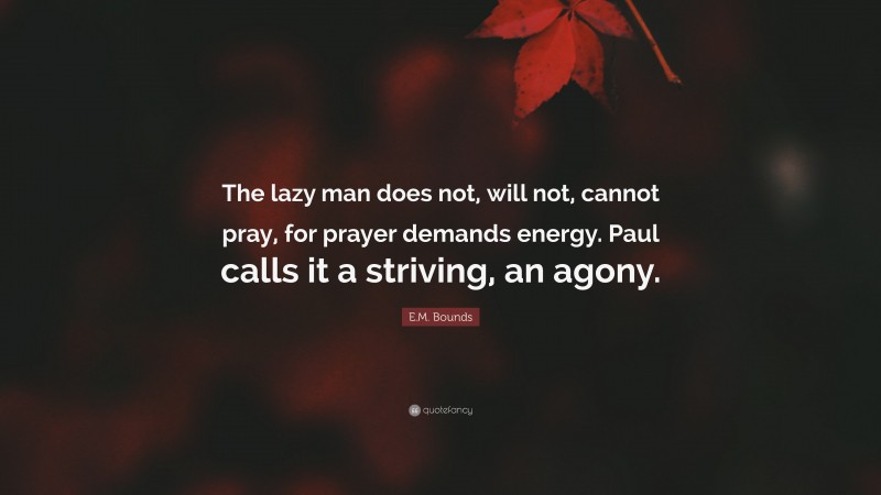 E.M. Bounds Quote: “The lazy man does not, will not, cannot pray, for prayer demands energy. Paul calls it a striving, an agony.”
