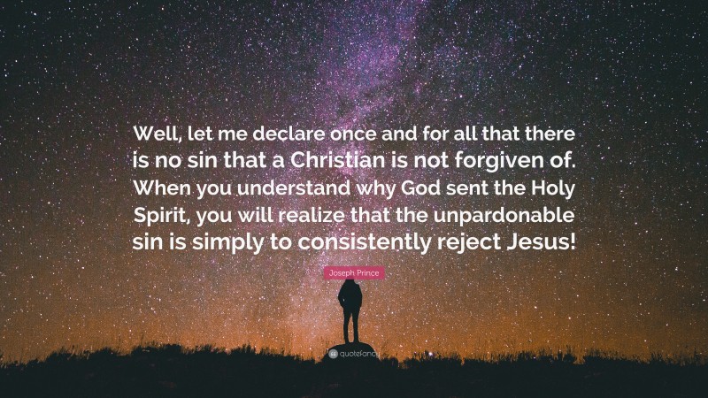 Joseph Prince Quote: “Well, let me declare once and for all that there is no sin that a Christian is not forgiven of. When you understand why God sent the Holy Spirit, you will realize that the unpardonable sin is simply to consistently reject Jesus!”