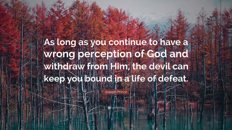 Joseph Prince Quote: “As long as you continue to have a wrong perception of God and withdraw from Him, the devil can keep you bound in a life of defeat.”