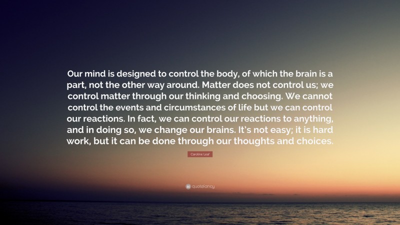 Caroline Leaf Quote: “Our mind is designed to control the body, of which the brain is a part, not the other way around. Matter does not control us; we control matter through our thinking and choosing. We cannot control the events and circumstances of life but we can control our reactions. In fact, we can control our reactions to anything, and in doing so, we change our brains. It’s not easy; it is hard work, but it can be done through our thoughts and choices.”