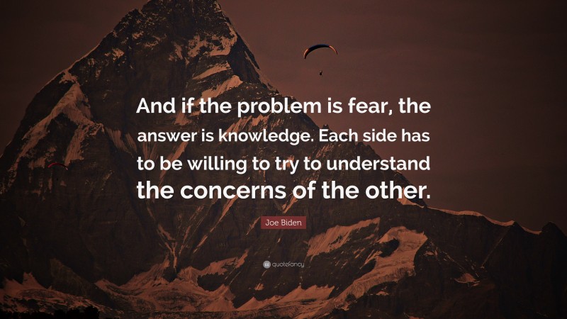 Joe Biden Quote: “And if the problem is fear, the answer is knowledge. Each side has to be willing to try to understand the concerns of the other.”
