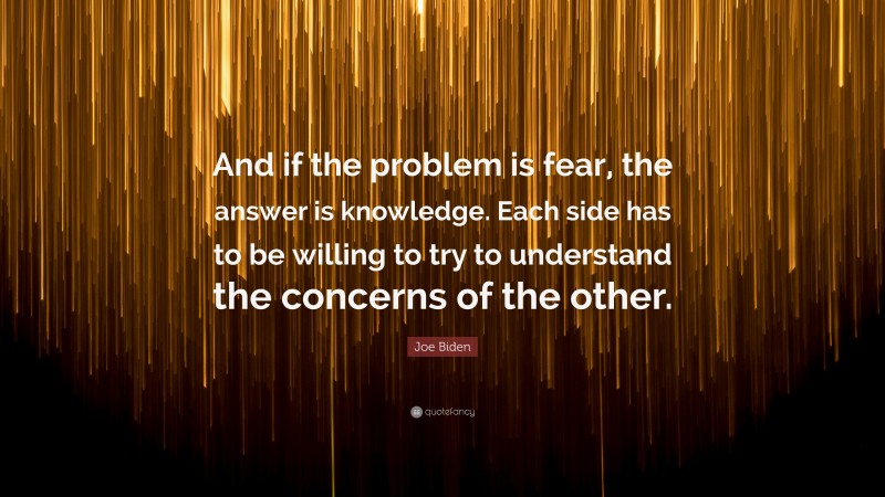 Joe Biden Quote: “And if the problem is fear, the answer is knowledge. Each side has to be willing to try to understand the concerns of the other.”