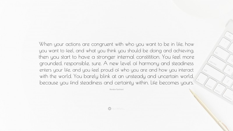 Brendon Burchard Quote: “When your actions are congruent with who you want to be in life, how you want to feel, and what you think you should be doing and achieving, then you start to have a stronger internal constitition. You feel more grounded, responsible, sure. A new level of harmony and steadiness enters your life, and you feel proud of who you are and how you interact with the world. You barely blink at an unsteady and uncertain world, because you find steadiness and certainty within. Life becomes yours.”