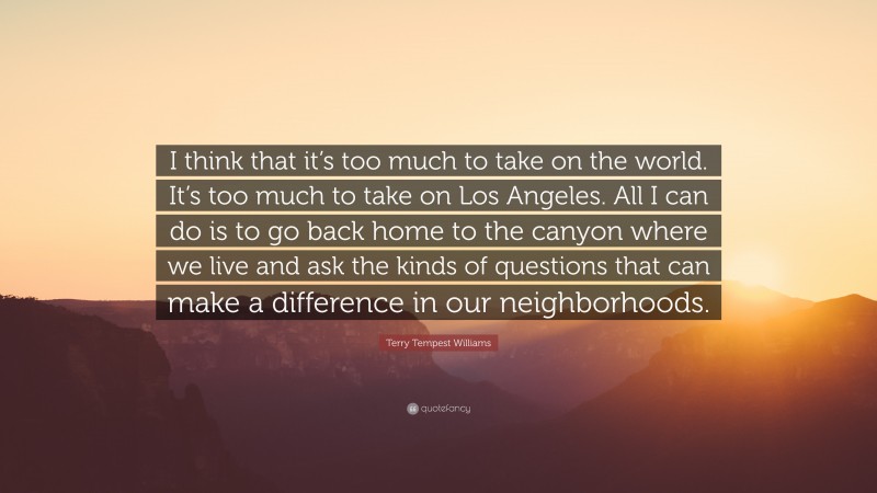 Terry Tempest Williams Quote: “I think that it’s too much to take on the world. It’s too much to take on Los Angeles. All I can do is to go back home to the canyon where we live and ask the kinds of questions that can make a difference in our neighborhoods.”