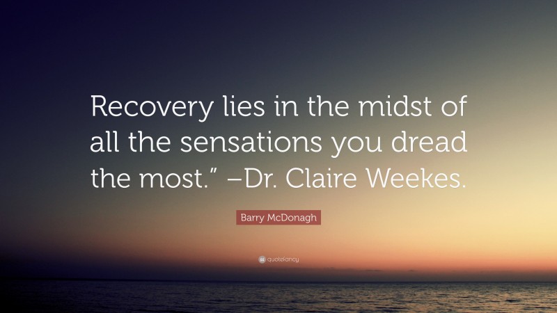 Barry McDonagh Quote: “Recovery lies in the midst of all the sensations you dread the most.” –Dr. Claire Weekes.”