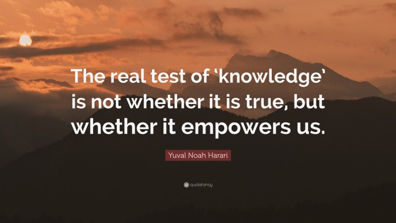 Yuval Noah Harari Quote: “The real test of ‘knowledge’ is not whether it is true, but whether it empowers us.”