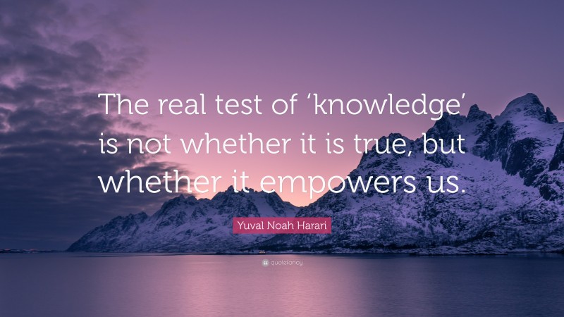 Yuval Noah Harari Quote: “The real test of ‘knowledge’ is not whether it is true, but whether it empowers us.”