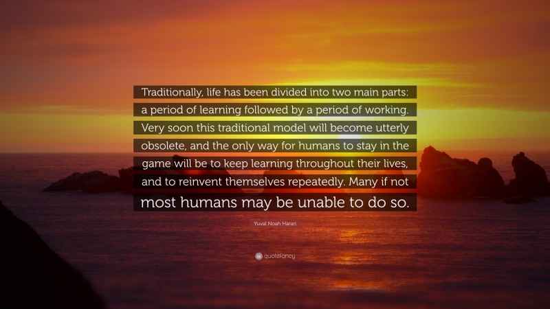 Yuval Noah Harari Quote: “Traditionally, life has been divided into two main parts: a period of learning followed by a period of working. Very soon this traditional model will become utterly obsolete, and the only way for humans to stay in the game will be to keep learning throughout their lives, and to reinvent themselves repeatedly. Many if not most humans may be unable to do so.”