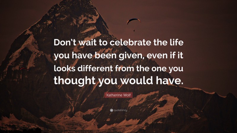 Katherine Wolf Quote: “Don’t wait to celebrate the life you have been given, even if it looks different from the one you thought you would have.”
