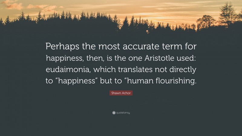 Shawn Achor Quote: “Perhaps the most accurate term for happiness, then, is the one Aristotle used: eudaimonia, which translates not directly to “happiness” but to “human flourishing.”