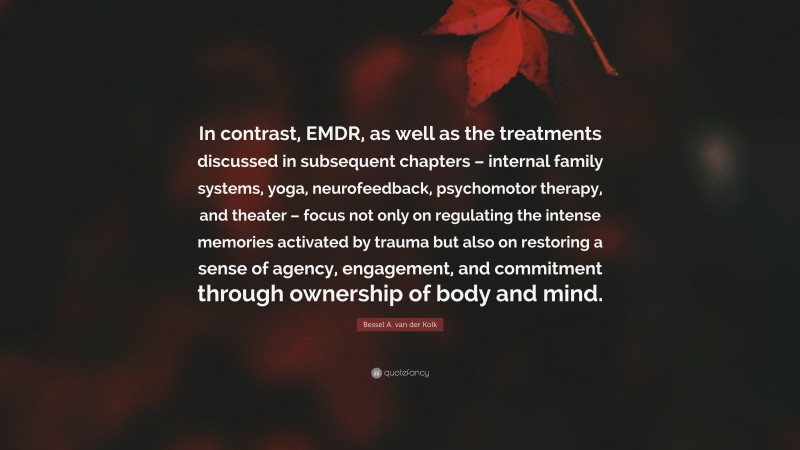 Bessel A. van der Kolk Quote: “In contrast, EMDR, as well as the treatments discussed in subsequent chapters – internal family systems, yoga, neurofeedback, psychomotor therapy, and theater – focus not only on regulating the intense memories activated by trauma but also on restoring a sense of agency, engagement, and commitment through ownership of body and mind.”