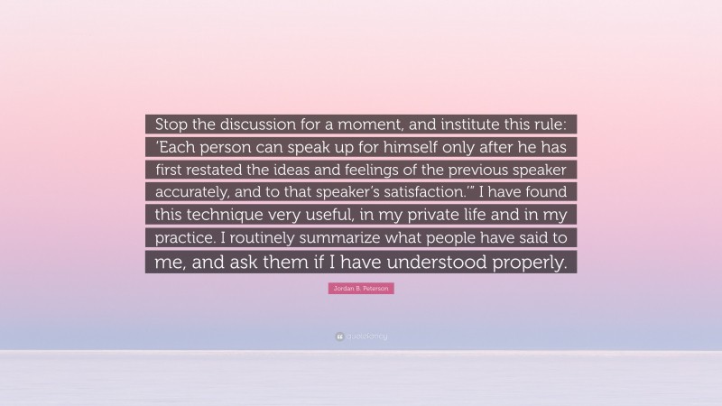 Jordan B. Peterson Quote: “Stop the discussion for a moment, and institute this rule: ‘Each person can speak up for himself only after he has first restated the ideas and feelings of the previous speaker accurately, and to that speaker’s satisfaction.’” I have found this technique very useful, in my private life and in my practice. I routinely summarize what people have said to me, and ask them if I have understood properly.”