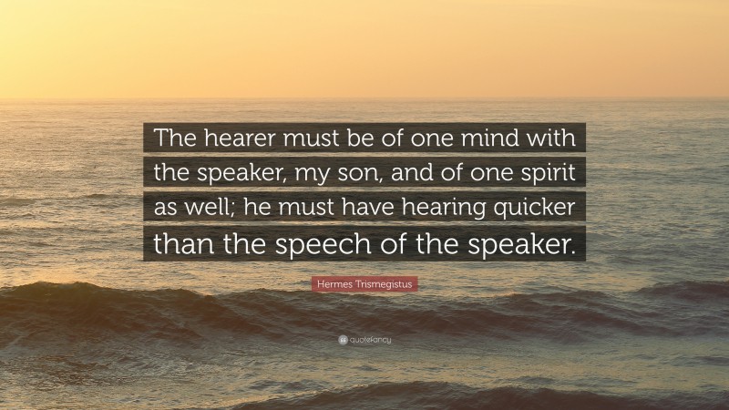 Hermes Trismegistus Quote: “The hearer must be of one mind with the speaker, my son, and of one spirit as well; he must have hearing quicker than the speech of the speaker.”