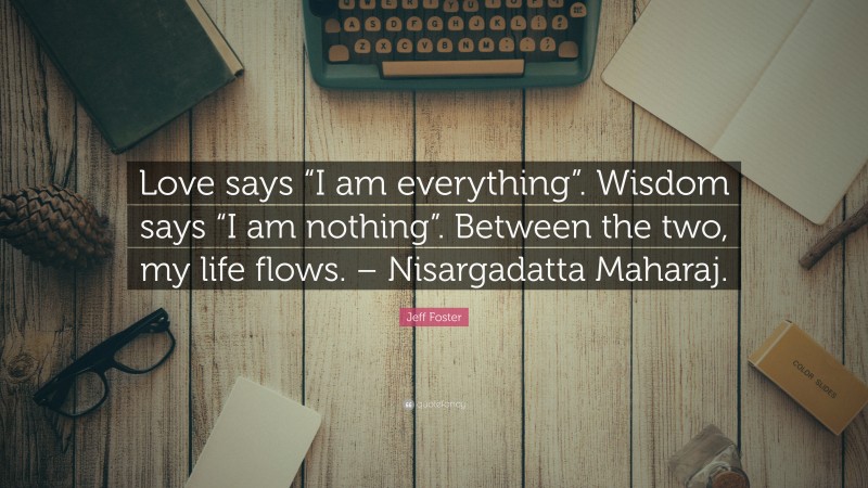 Jeff Foster Quote: “Love says “I am everything”. Wisdom says “I am nothing”. Between the two, my life flows. – Nisargadatta Maharaj.”