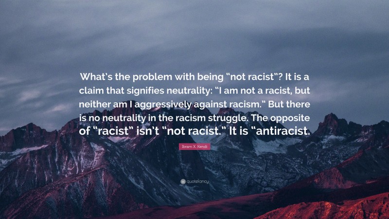 Ibram X. Kendi Quote: “What’s the problem with being “not racist”? It is a claim that signifies neutrality: “I am not a racist, but neither am I aggressively against racism.” But there is no neutrality in the racism struggle. The opposite of “racist” isn’t “not racist.” It is “antiracist.”