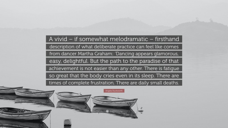 Angela Duckworth Quote: “A vivid – if somewhat melodramatic – firsthand description of what deliberate practice can feel like comes from dancer Martha Graham: ‘Dancing appears glamorous, easy, delightful. But the path to the paradise of that achievement is not easier than any other. There is fatigue so great that the body cries even in its sleep. There are times of complete frustration. There are daily small deaths.”