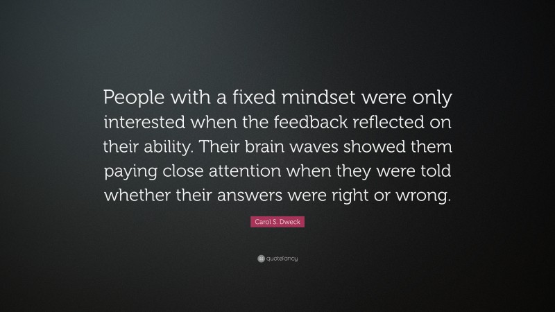 Carol S. Dweck Quote: “People with a fixed mindset were only interested when the feedback reflected on their ability. Their brain waves showed them paying close attention when they were told whether their answers were right or wrong.”
