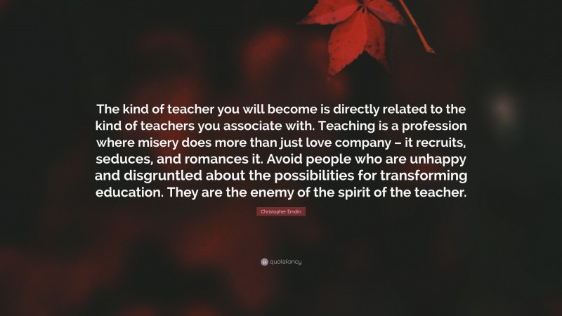 Christopher Emdin Quote: “The kind of teacher you will become is directly related to the kind of teachers you associate with. Teaching is a profession where misery does more than just love company – it recruits, seduces, and romances it. Avoid people who are unhappy and disgruntled about the possibilities for transforming education. They are the enemy of the spirit of the teacher.”