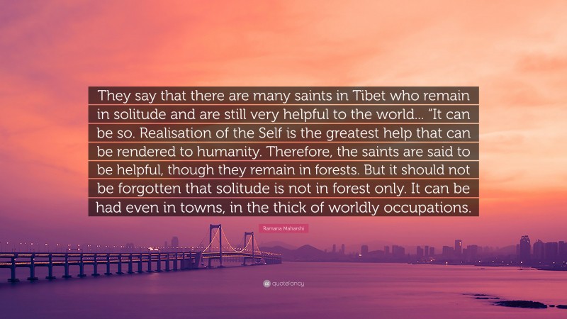 Ramana Maharshi Quote: “They say that there are many saints in Tibet who remain in solitude and are still very helpful to the world... “It can be so. Realisation of the Self is the greatest help that can be rendered to humanity. Therefore, the saints are said to be helpful, though they remain in forests. But it should not be forgotten that solitude is not in forest only. It can be had even in towns, in the thick of worldly occupations.”