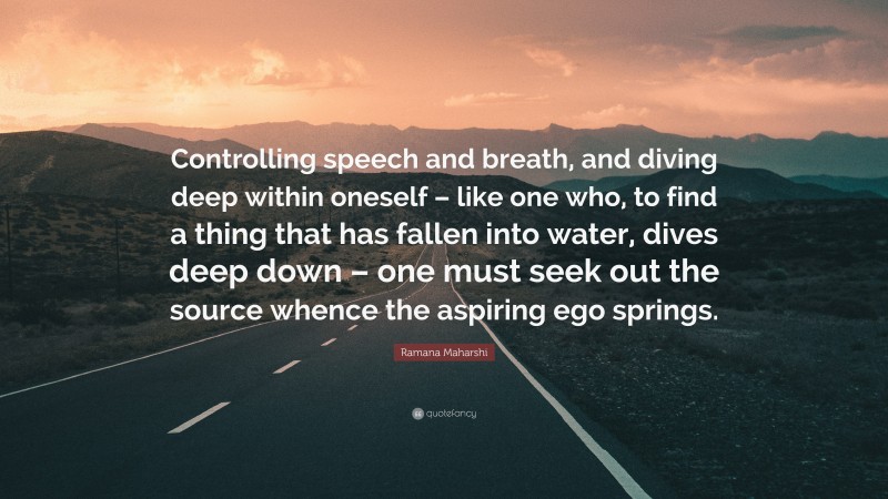 Ramana Maharshi Quote: “Controlling speech and breath, and diving deep within oneself – like one who, to find a thing that has fallen into water, dives deep down – one must seek out the source whence the aspiring ego springs.”