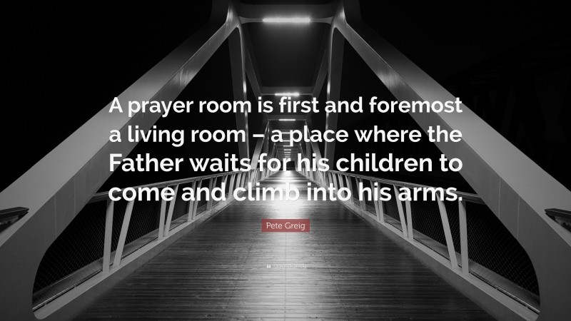 Pete Greig Quote: “A prayer room is first and foremost a living room – a place where the Father waits for his children to come and climb into his arms.”