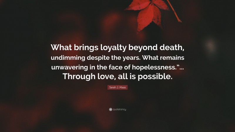 Sarah J. Maas Quote: “What brings loyalty beyond death, undimming despite the years. What remains unwavering in the face of hopelessness.”... Through love, all is possible.”