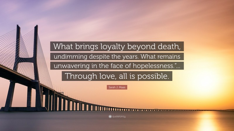 Sarah J. Maas Quote: “What brings loyalty beyond death, undimming despite the years. What remains unwavering in the face of hopelessness.”... Through love, all is possible.”