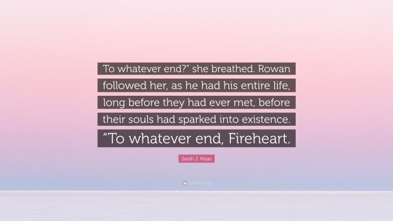 Sarah J. Maas Quote: “To whatever end?” she breathed. Rowan followed her, as he had his entire life, long before they had ever met, before their souls had sparked into existence. “To whatever end, Fireheart.”