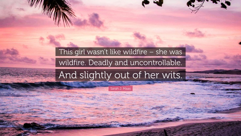 Sarah J. Maas Quote: “This girl wasn’t like wildfire – she was wildfire. Deadly and uncontrollable. And slightly out of her wits.”