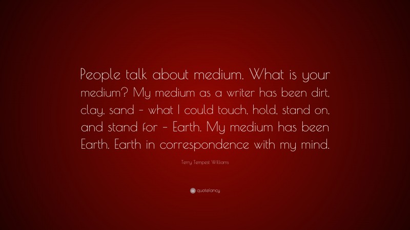 Terry Tempest Williams Quote: “People talk about medium. What is your medium? My medium as a writer has been dirt, clay, sand – what I could touch, hold, stand on, and stand for – Earth. My medium has been Earth. Earth in correspondence with my mind.”