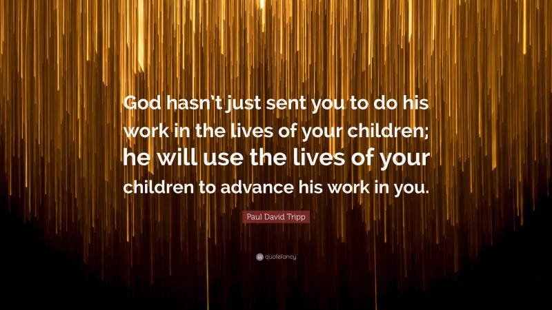 Paul David Tripp Quote: “God hasn’t just sent you to do his work in the lives of your children; he will use the lives of your children to advance his work in you.”