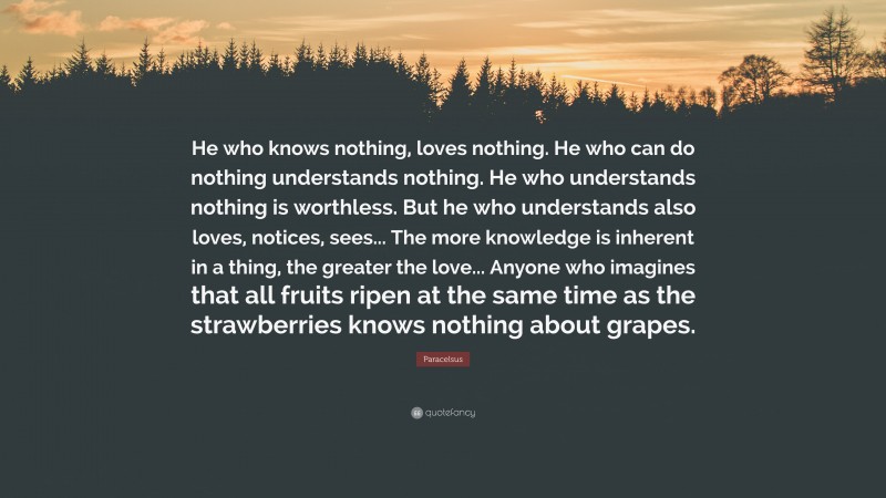 Paracelsus Quote: “He who knows nothing, loves nothing. He who can do nothing understands nothing. He who understands nothing is worthless. But he who understands also loves, notices, sees... The more knowledge is inherent in a thing, the greater the love... Anyone who imagines that all fruits ripen at the same time as the strawberries knows nothing about grapes.”