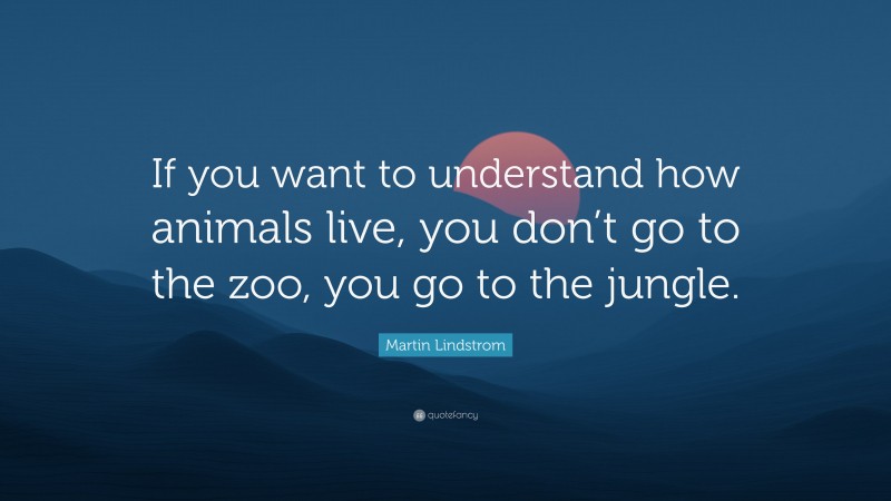 Martin Lindstrom Quote: “If you want to understand how animals live, you don’t go to the zoo, you go to the jungle.”