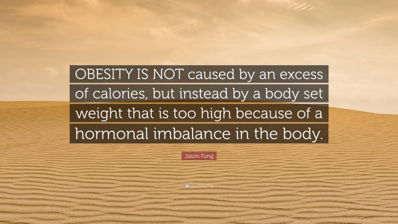 Jason Fung Quote: “OBESITY IS NOT caused by an excess of calories, but instead by a body set weight that is too high because of a hormonal imbalance in the body.”