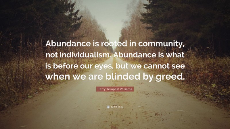 Terry Tempest Williams Quote: “Abundance is rooted in community, not individualism. Abundance is what is before our eyes, but we cannot see when we are blinded by greed.”