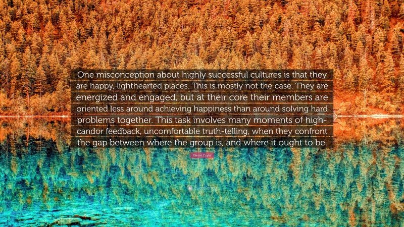Daniel Coyle Quote: “One misconception about highly successful cultures is that they are happy, lighthearted places. This is mostly not the case. They are energized and engaged, but at their core their members are oriented less around achieving happiness than around solving hard problems together. This task involves many moments of high-candor feedback, uncomfortable truth-telling, when they confront the gap between where the group is, and where it ought to be.”