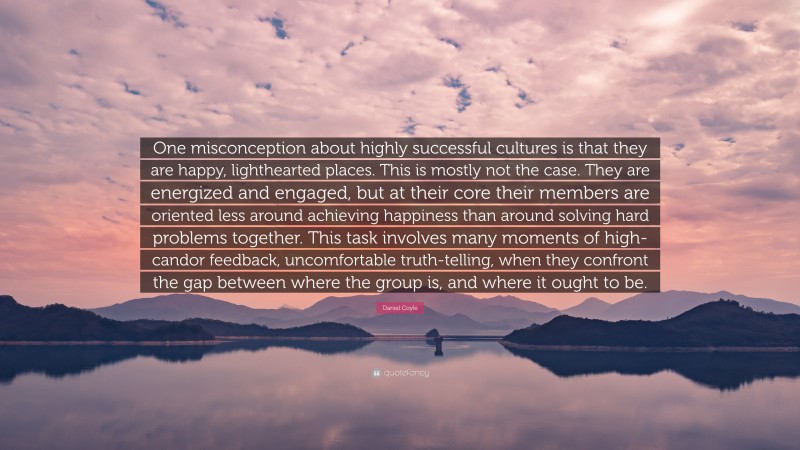 Daniel Coyle Quote: “One misconception about highly successful cultures is that they are happy, lighthearted places. This is mostly not the case. They are energized and engaged, but at their core their members are oriented less around achieving happiness than around solving hard problems together. This task involves many moments of high-candor feedback, uncomfortable truth-telling, when they confront the gap between where the group is, and where it ought to be.”