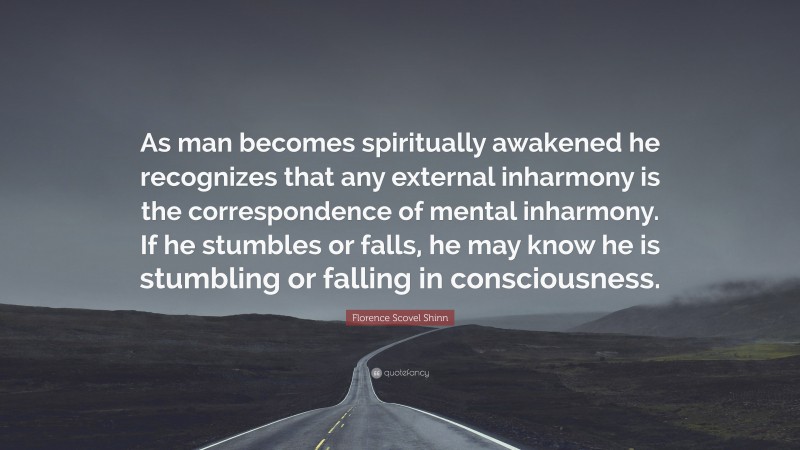 Florence Scovel Shinn Quote: “As man becomes spiritually awakened he recognizes that any external inharmony is the correspondence of mental inharmony. If he stumbles or falls, he may know he is stumbling or falling in consciousness.”