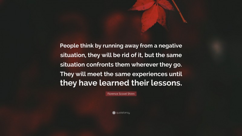Florence Scovel Shinn Quote: “People think by running away from a negative situation, they will be rid of it, but the same situation confronts them wherever they go. They will meet the same experiences until they have learned their lessons.”