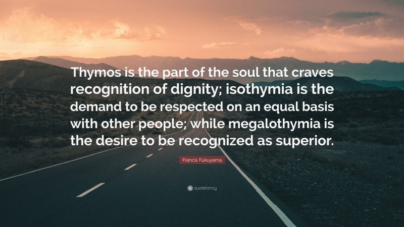 Francis Fukuyama Quote: “Thymos is the part of the soul that craves recognition of dignity; isothymia is the demand to be respected on an equal basis with other people; while megalothymia is the desire to be recognized as superior.”