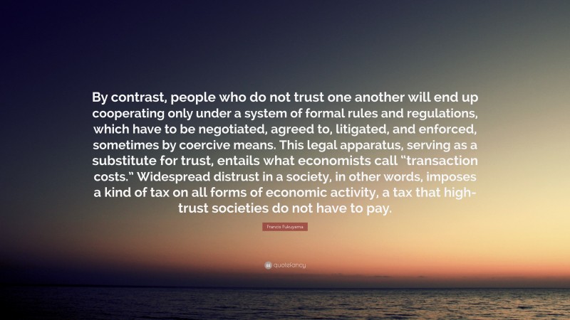 Francis Fukuyama Quote: “By contrast, people who do not trust one another will end up cooperating only under a system of formal rules and regulations, which have to be negotiated, agreed to, litigated, and enforced, sometimes by coercive means. This legal apparatus, serving as a substitute for trust, entails what economists call “transaction costs.” Widespread distrust in a society, in other words, imposes a kind of tax on all forms of economic activity, a tax that high-trust societies do not have to pay.”