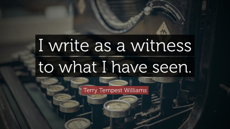 Terry Tempest Williams Quote: “I write as a witness to what I have seen.”